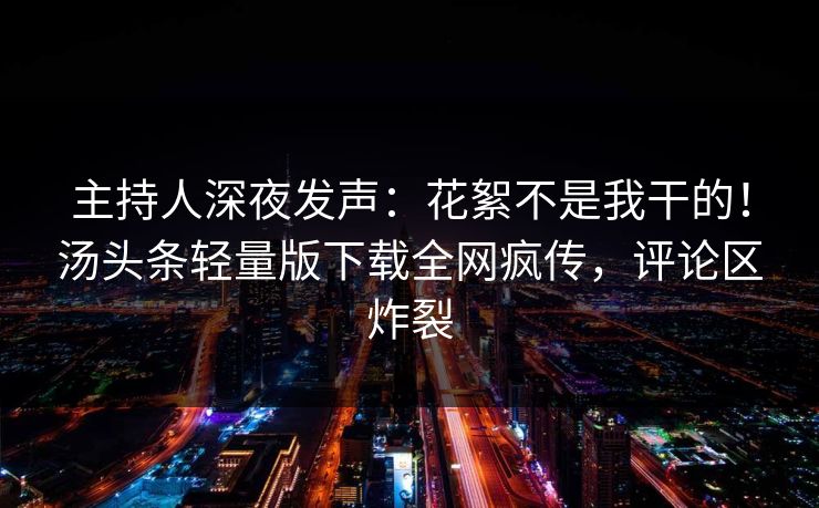 主持人深夜发声：花絮不是我干的！汤头条轻量版下载全网疯传，评论区炸裂