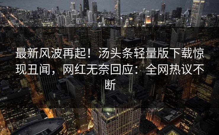 最新风波再起！汤头条轻量版下载惊现丑闻，网红无奈回应：全网热议不断