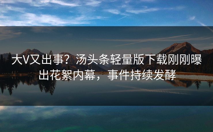 大V又出事？汤头条轻量版下载刚刚曝出花絮内幕，事件持续发酵