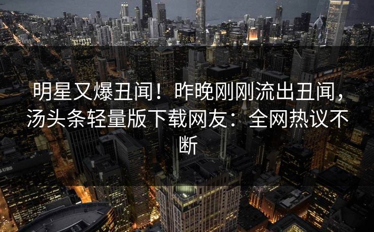 明星又爆丑闻！昨晚刚刚流出丑闻，汤头条轻量版下载网友：全网热议不断