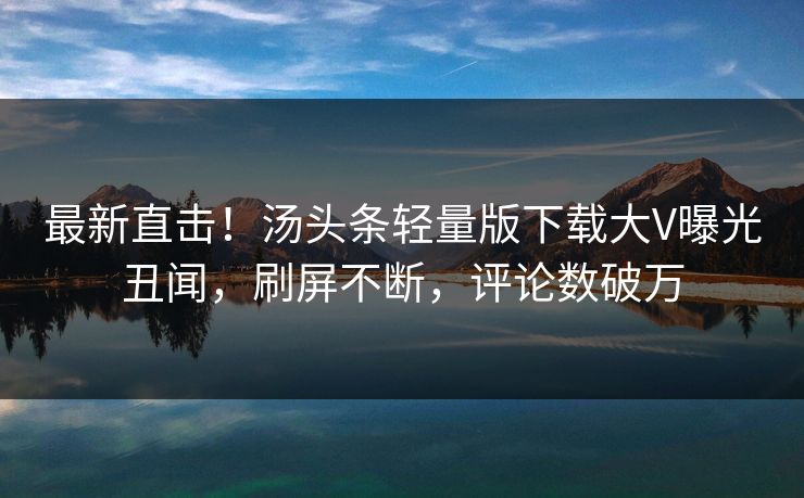 最新直击！汤头条轻量版下载大V曝光丑闻，刷屏不断，评论数破万