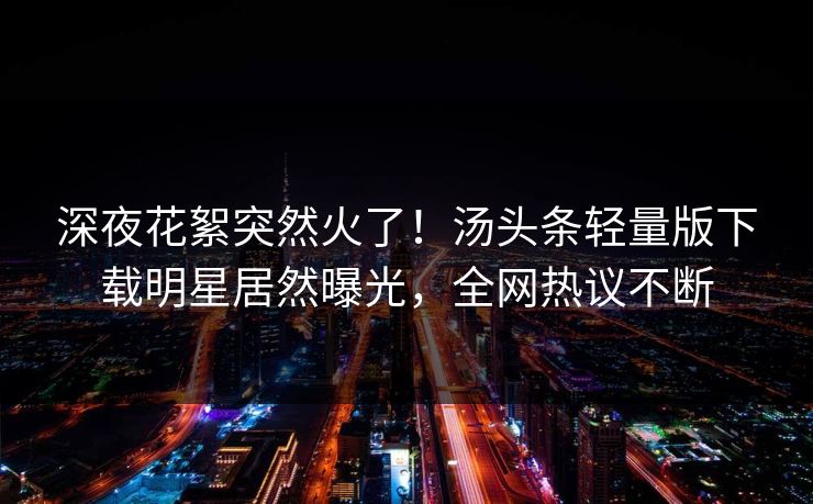 深夜花絮突然火了！汤头条轻量版下载明星居然曝光，全网热议不断