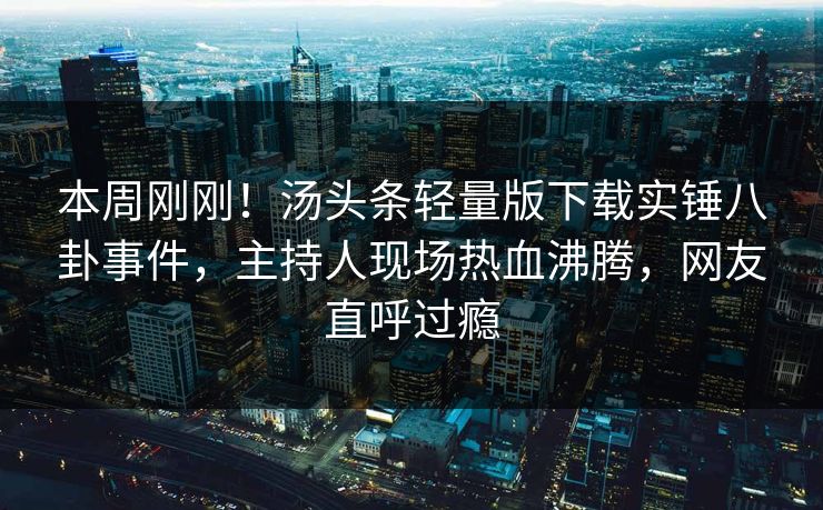 本周刚刚！汤头条轻量版下载实锤八卦事件，主持人现场热血沸腾，网友直呼过瘾