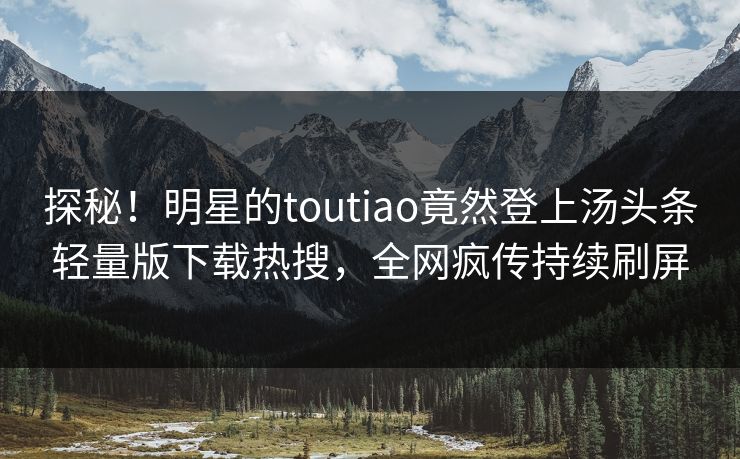 探秘！明星的toutiao竟然登上汤头条轻量版下载热搜，全网疯传持续刷屏