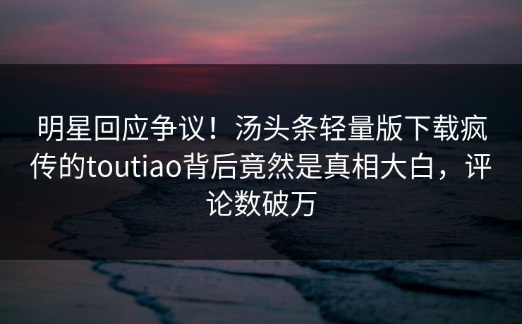 明星回应争议！汤头条轻量版下载疯传的toutiao背后竟然是真相大白，评论数破万