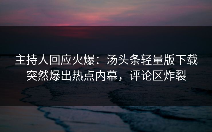 主持人回应火爆：汤头条轻量版下载突然爆出热点内幕，评论区炸裂