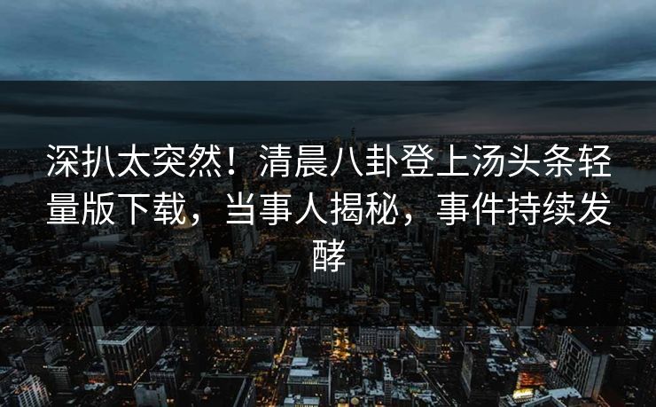 深扒太突然！清晨八卦登上汤头条轻量版下载，当事人揭秘，事件持续发酵