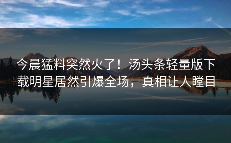 今晨猛料突然火了！汤头条轻量版下载明星居然引爆全场，真相让人瞠目