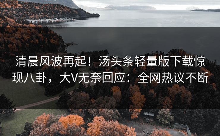 清晨风波再起！汤头条轻量版下载惊现八卦，大V无奈回应：全网热议不断