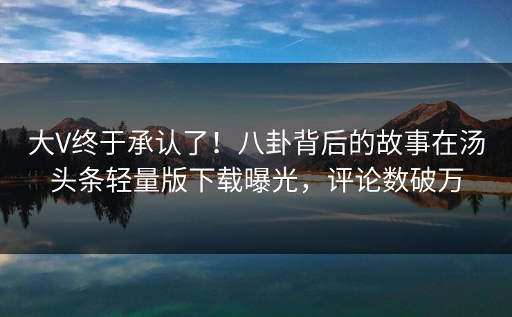 大V终于承认了！八卦背后的故事在汤头条轻量版下载曝光，评论数破万