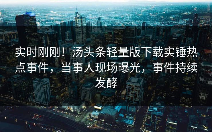 实时刚刚！汤头条轻量版下载实锤热点事件，当事人现场曝光，事件持续发酵