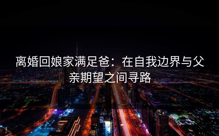 离婚回娘家满足爸：在自我边界与父亲期望之间寻路