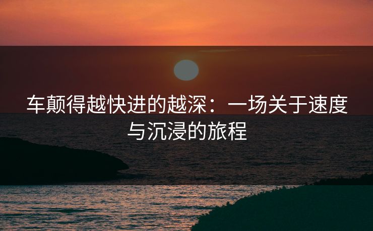 车颠得越快进的越深：一场关于速度与沉浸的旅程