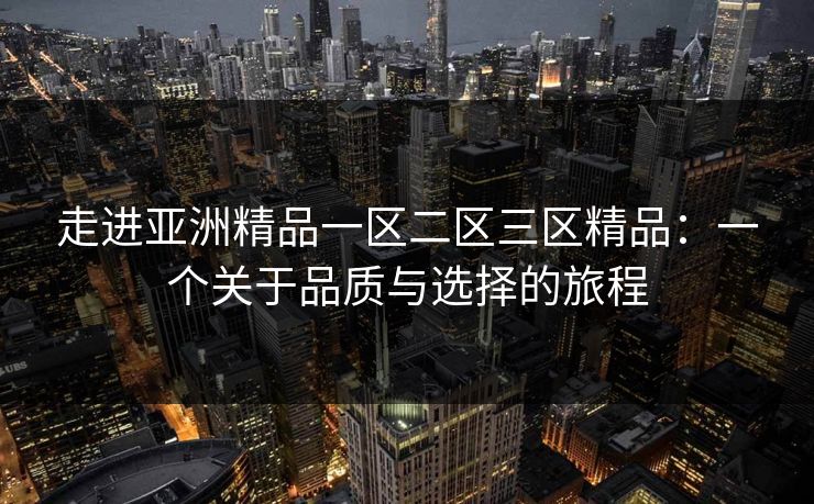 走进亚洲精品一区二区三区精品：一个关于品质与选择的旅程