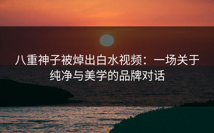 八重神子被焯出白水视频：一场关于纯净与美学的品牌对话
