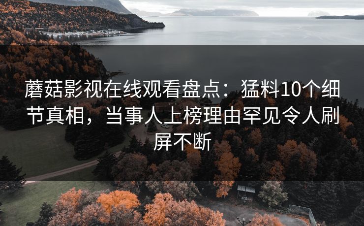 蘑菇影视在线观看盘点：猛料10个细节真相，当事人上榜理由罕见令人刷屏不断