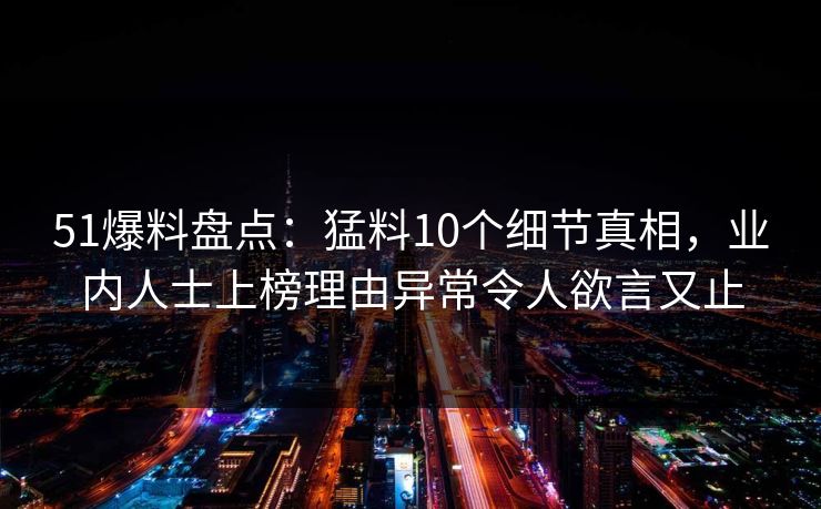 51爆料盘点：猛料10个细节真相，业内人士上榜理由异常令人欲言又止