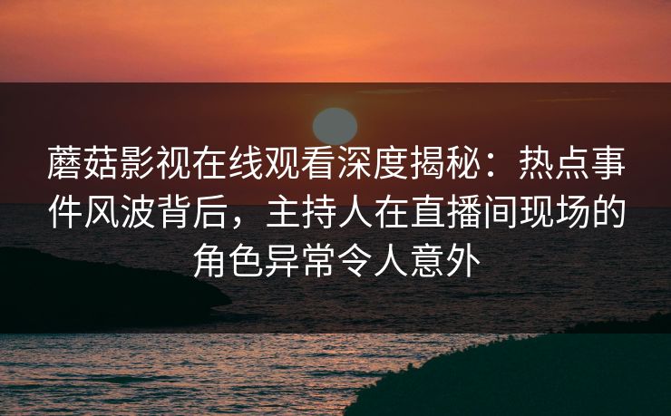 蘑菇影视在线观看深度揭秘：热点事件风波背后，主持人在直播间现场的角色异常令人意外