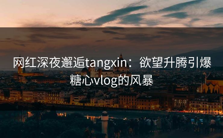 网红深夜邂逅tangxin：欲望升腾引爆糖心vlog的风暴