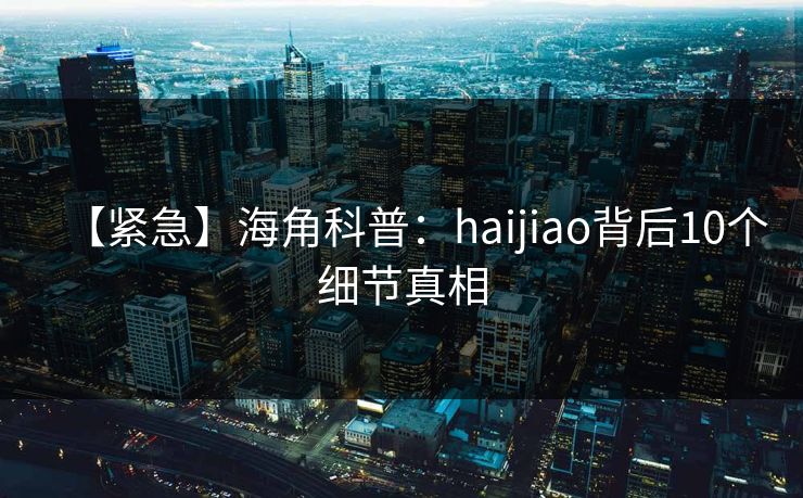 【紧急】海角科普：haijiao背后10个细节真相