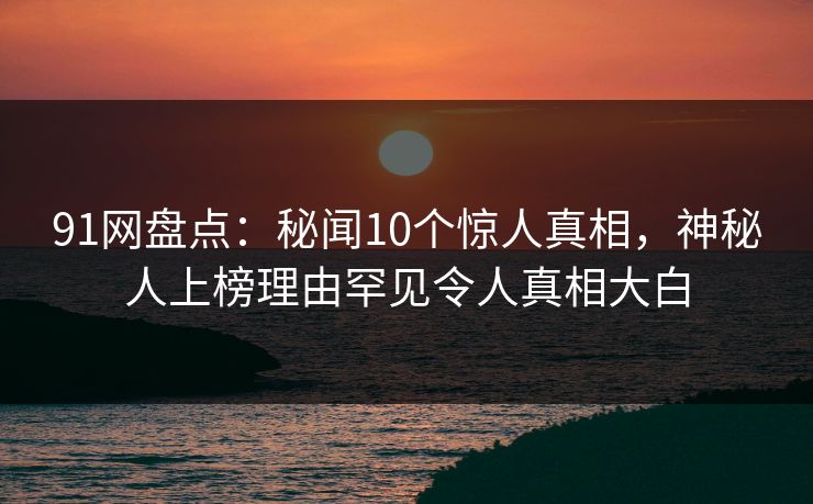 91网盘点：秘闻10个惊人真相，神秘人上榜理由罕见令人真相大白