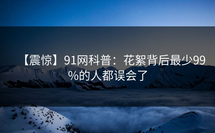【震惊】91网科普：花絮背后最少99%的人都误会了