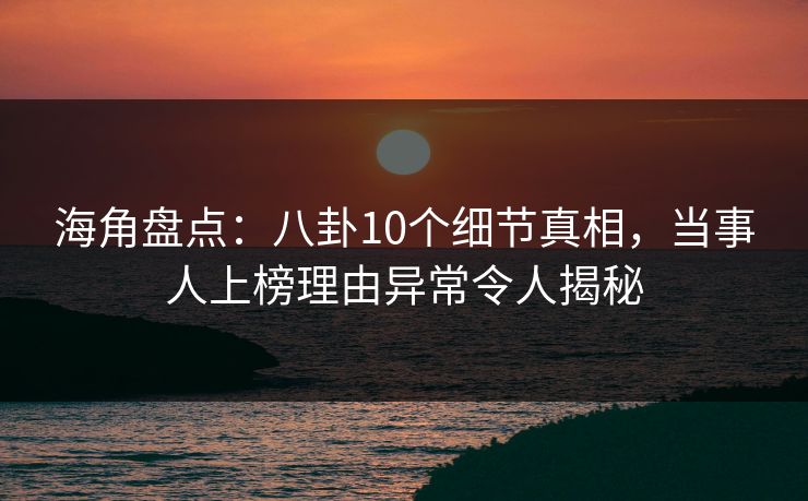 海角盘点：八卦10个细节真相，当事人上榜理由异常令人揭秘