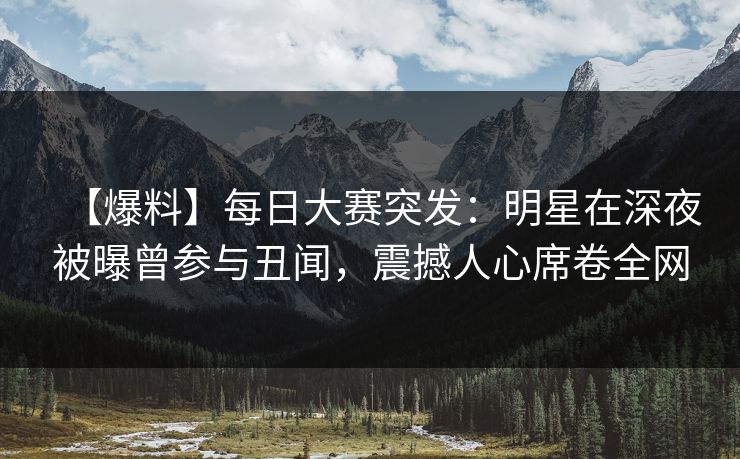【爆料】每日大赛突发：明星在深夜被曝曾参与丑闻，震撼人心席卷全网