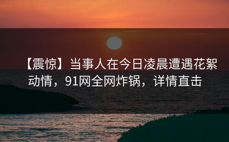 【震惊】当事人在今日凌晨遭遇花絮动情，91网全网炸锅，详情直击