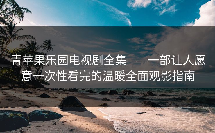 青苹果乐园电视剧全集——一部让人愿意一次性看完的温暖全面观影指南