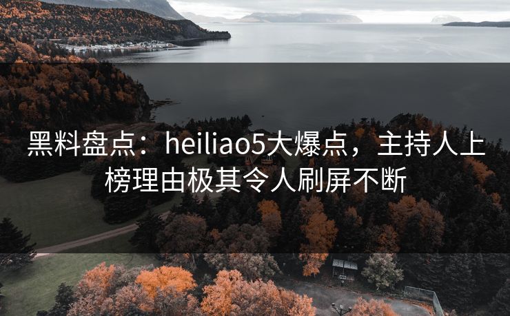 黑料盘点：heiliao5大爆点，主持人上榜理由极其令人刷屏不断