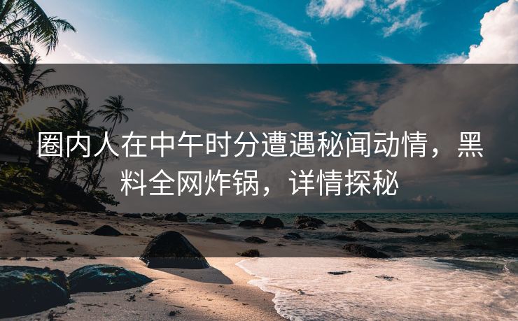 圈内人在中午时分遭遇秘闻动情，黑料全网炸锅，详情探秘