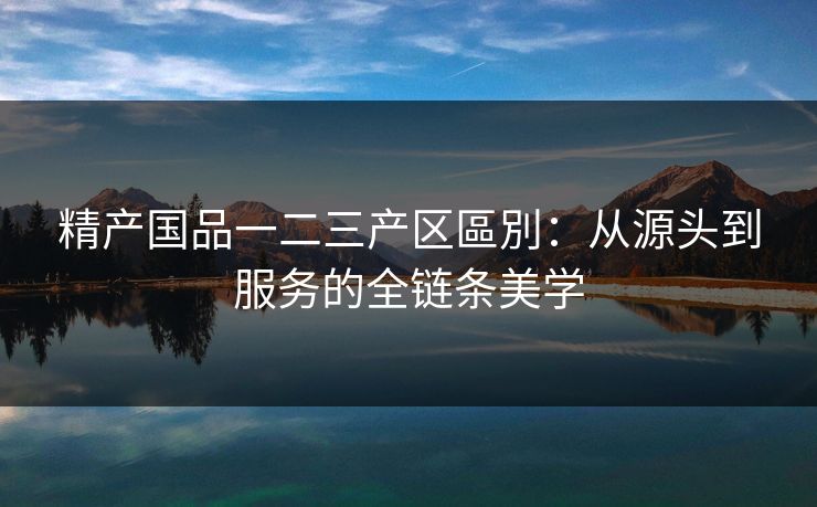 精产国品一二三产区區別：从源头到服务的全链条美学