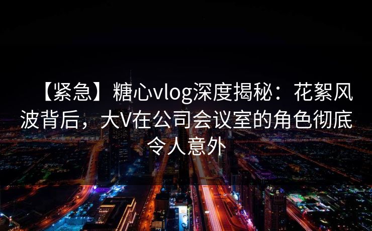 【紧急】糖心vlog深度揭秘：花絮风波背后，大V在公司会议室的角色彻底令人意外