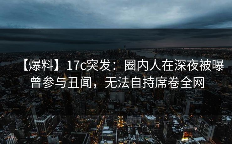 【爆料】17c突发：圈内人在深夜被曝曾参与丑闻，无法自持席卷全网