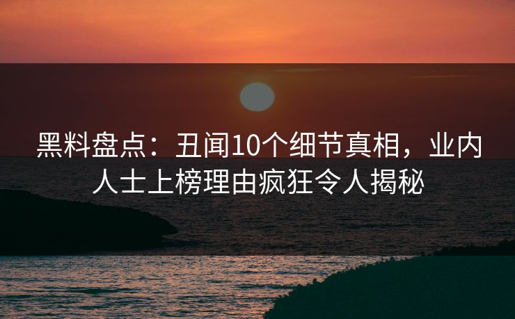 黑料盘点：丑闻10个细节真相，业内人士上榜理由疯狂令人揭秘