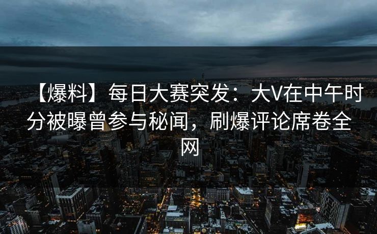 【爆料】每日大赛突发：大V在中午时分被曝曾参与秘闻，刷爆评论席卷全网