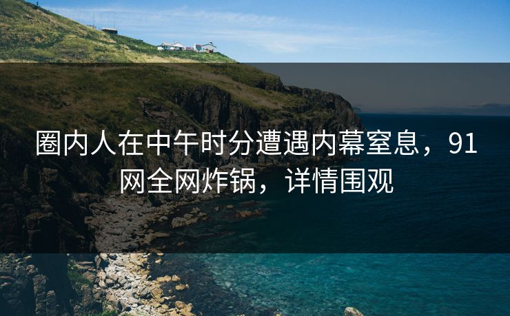 圈内人在中午时分遭遇内幕窒息，91网全网炸锅，详情围观