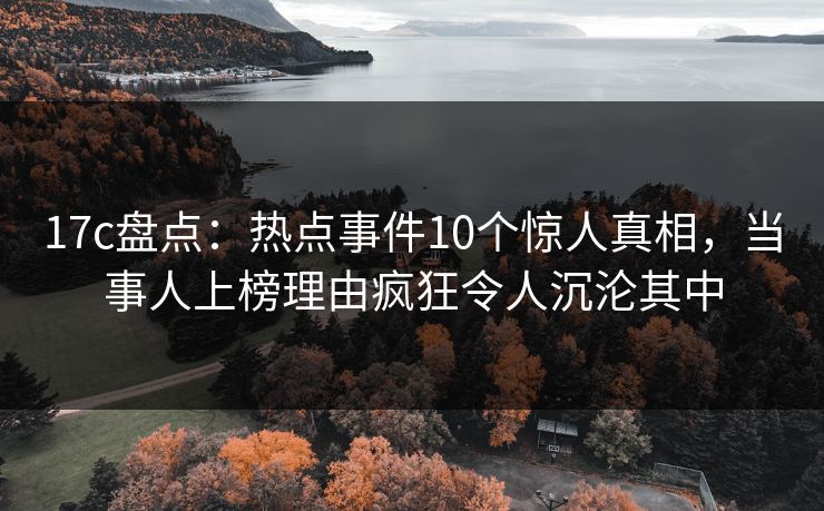 17c盘点：热点事件10个惊人真相，当事人上榜理由疯狂令人沉沦其中