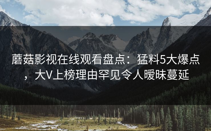 蘑菇影视在线观看盘点：猛料5大爆点，大V上榜理由罕见令人暧昧蔓延