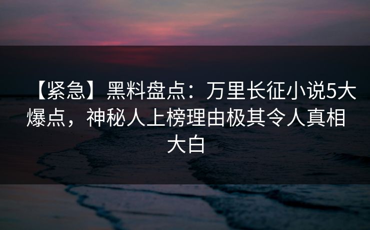 【紧急】黑料盘点：万里长征小说5大爆点，神秘人上榜理由极其令人真相大白