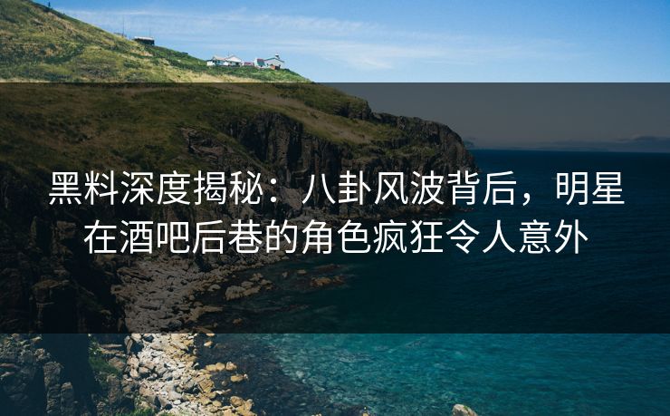 黑料深度揭秘：八卦风波背后，明星在酒吧后巷的角色疯狂令人意外