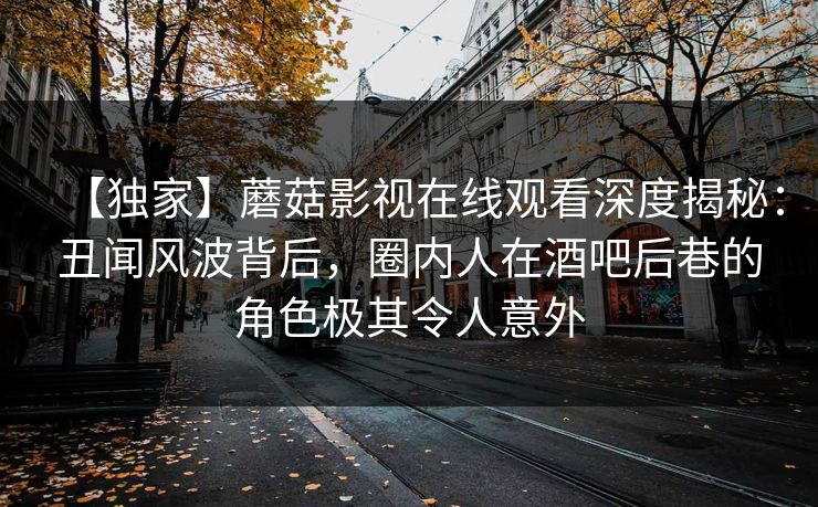 【独家】蘑菇影视在线观看深度揭秘：丑闻风波背后，圈内人在酒吧后巷的角色极其令人意外