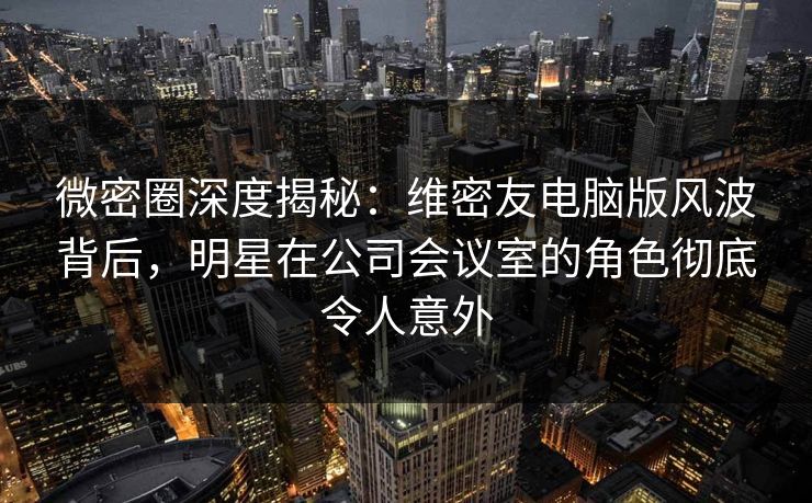 微密圈深度揭秘：维密友电脑版风波背后，明星在公司会议室的角色彻底令人意外