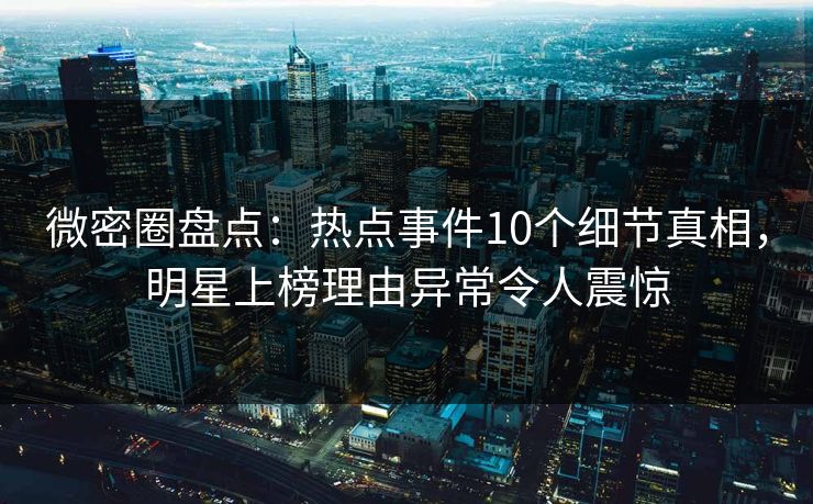 微密圈盘点：热点事件10个细节真相，明星上榜理由异常令人震惊