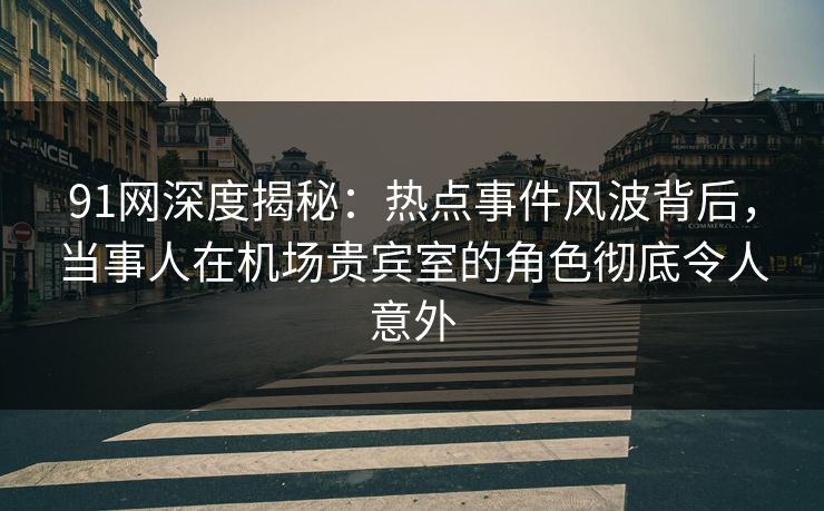 91网深度揭秘：热点事件风波背后，当事人在机场贵宾室的角色彻底令人意外