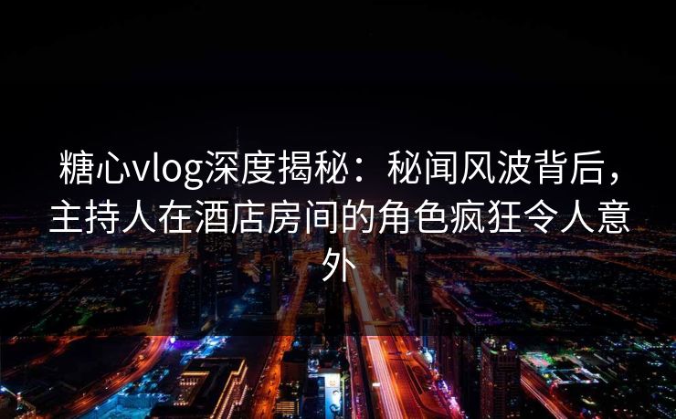 糖心vlog深度揭秘：秘闻风波背后，主持人在酒店房间的角色疯狂令人意外