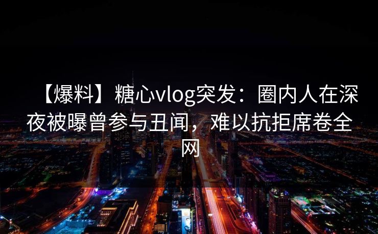 【爆料】糖心vlog突发：圈内人在深夜被曝曾参与丑闻，难以抗拒席卷全网