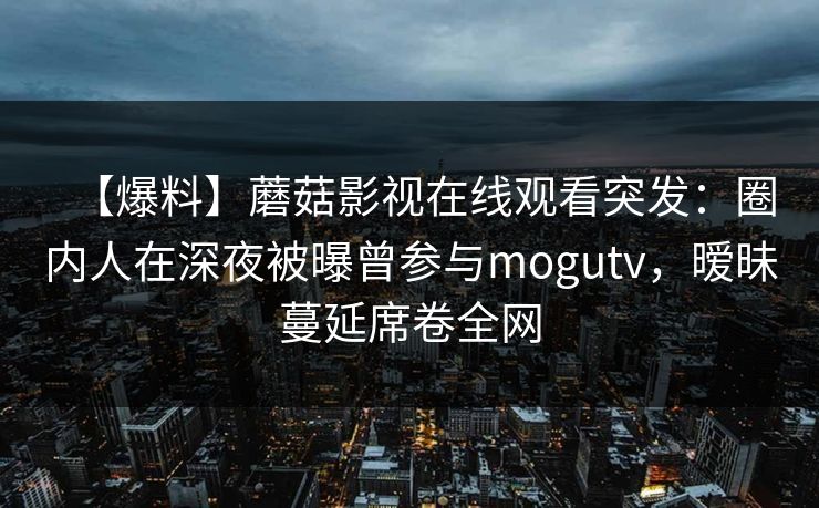 【爆料】蘑菇影视在线观看突发：圈内人在深夜被曝曾参与mogutv，暧昧蔓延席卷全网