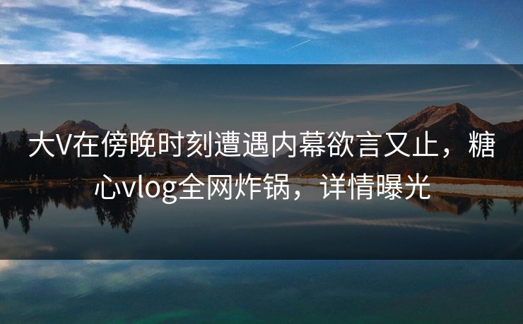 大V在傍晚时刻遭遇内幕欲言又止，糖心vlog全网炸锅，详情曝光